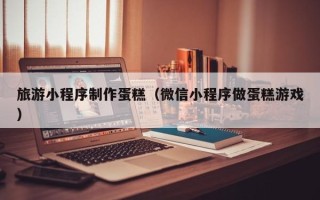 塔城旅游小程序制作蛋糕（微信小程序做蛋糕游戏）